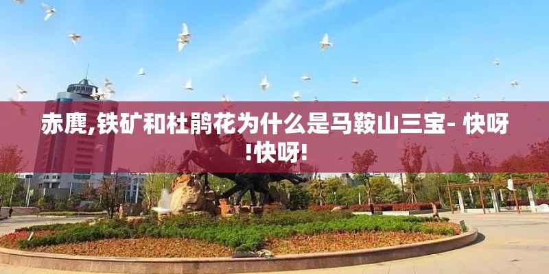 赤麂,铁矿和杜鹃花为什么是马鞍山三宝- 快呀!快呀! 赤麂,铁矿和杜鹃花为什么是马鞍山三宝- 快呀!快呀!